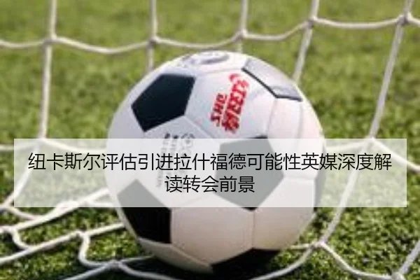 纽卡斯尔评估引进拉什福德可能性英媒深度解读转会前景