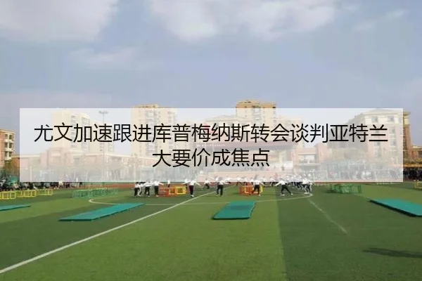 尤文加速跟进库普梅纳斯转会谈判亚特兰大要价成焦点