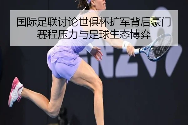 国际足联讨论世俱杯扩军背后豪门赛程压力与足球生态博弈