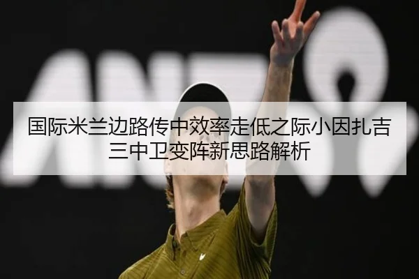 国际米兰边路传中效率走低之际小因扎吉三中卫变阵新思路解析